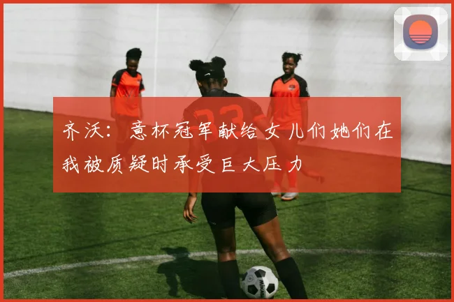 齐沃：意杯冠军献给女儿们她们在我被质疑时承受巨大压力