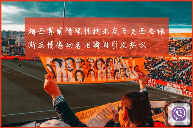 梅西赛前情深拥抱老友马克西洛佩斯友情感动落泪瞬间引发热议
