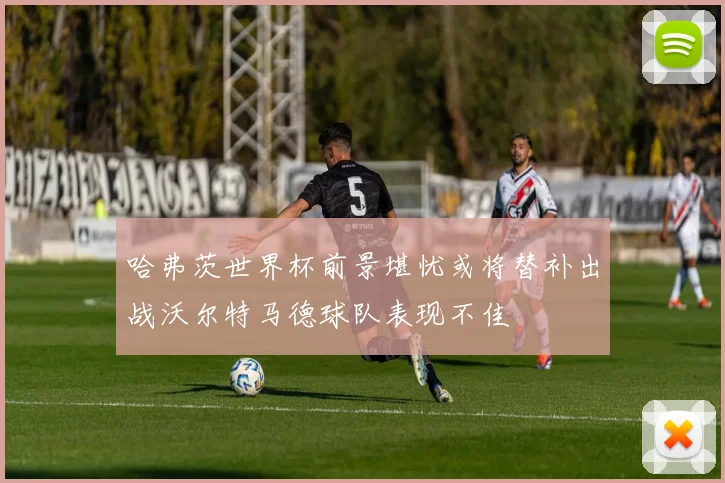 哈弗茨世界杯前景堪忧或将替补出战沃尔特马德球队表现不佳