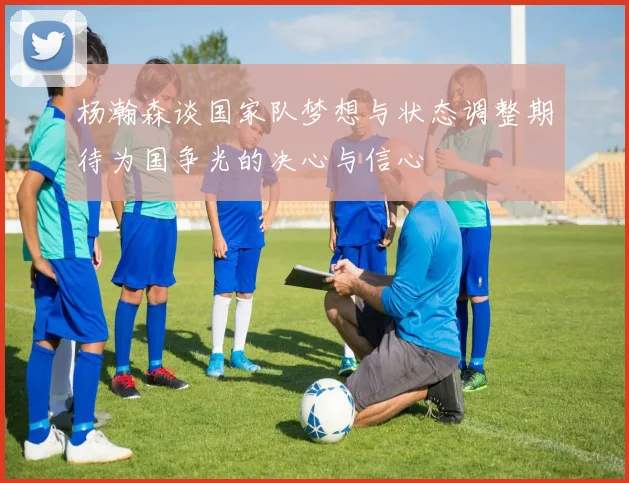 杨瀚森谈国家队梦想与状态调整期待为国争光的决心与信心