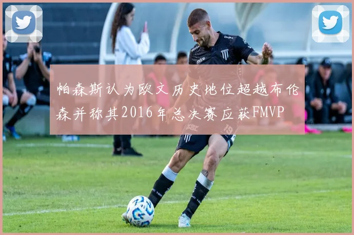 帕森斯认为欧文历史地位超越布伦森并称其2016年总决赛应获FMVP