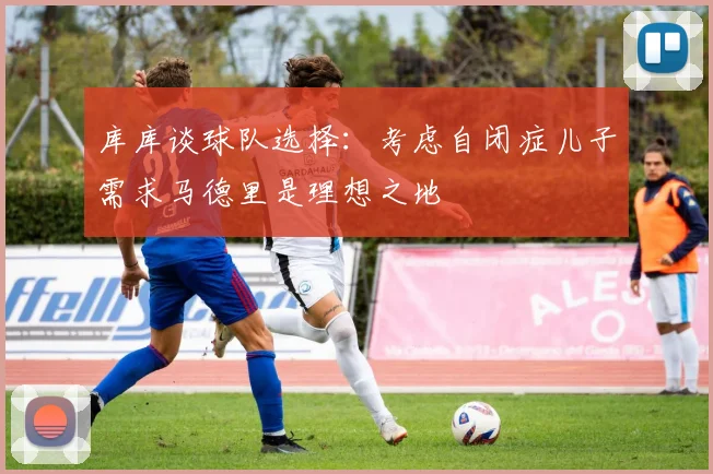 库库谈球队选择：考虑自闭症儿子需求马德里是理想之地