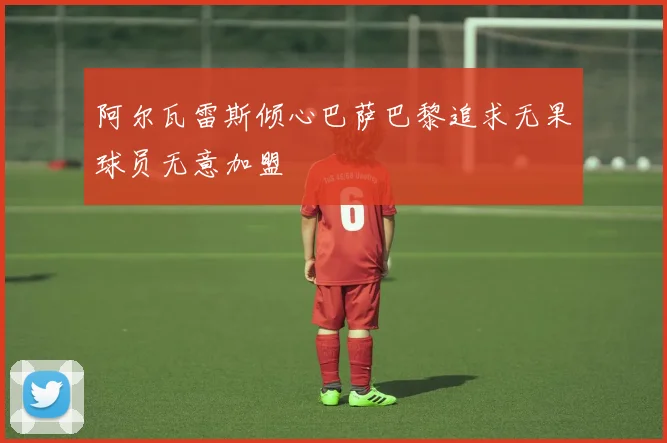 阿尔瓦雷斯倾心巴萨巴黎追求无果球员无意加盟