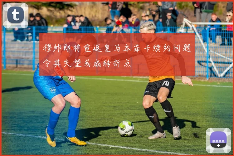 穆帅即将重返皇马本菲卡续约问题令其失望或成转折点