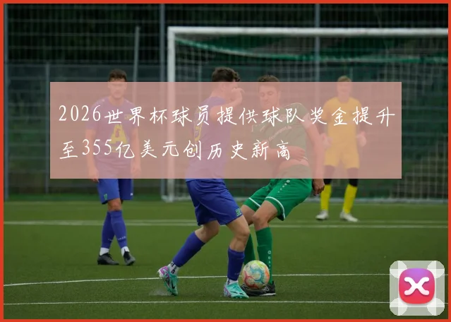 2026世界杯球员提供球队奖金提升至355亿美元创历史新高