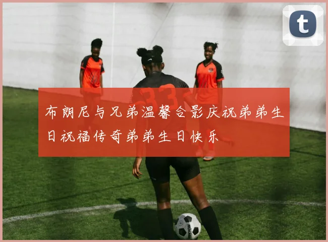 布朗尼与兄弟温馨合影庆祝弟弟生日祝福传奇弟弟生日快乐