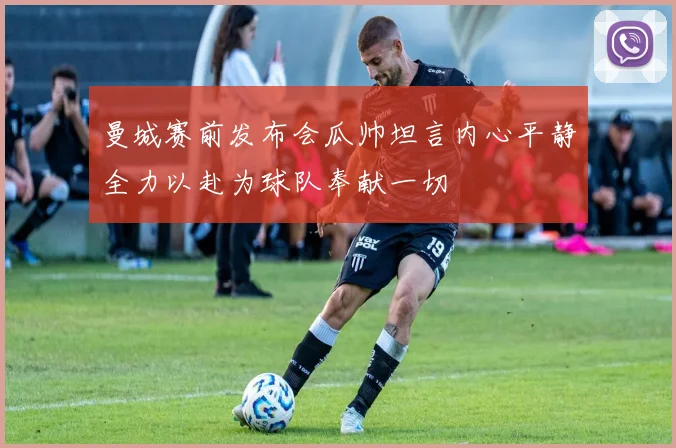 曼城赛前发布会瓜帅坦言内心平静全力以赴为球队奉献一切