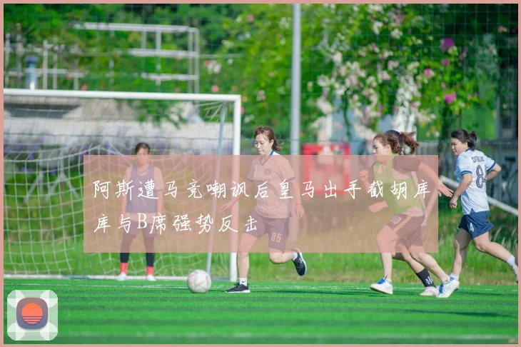 阿斯遭马竞嘲讽后皇马出手截胡库库与B席强势反击