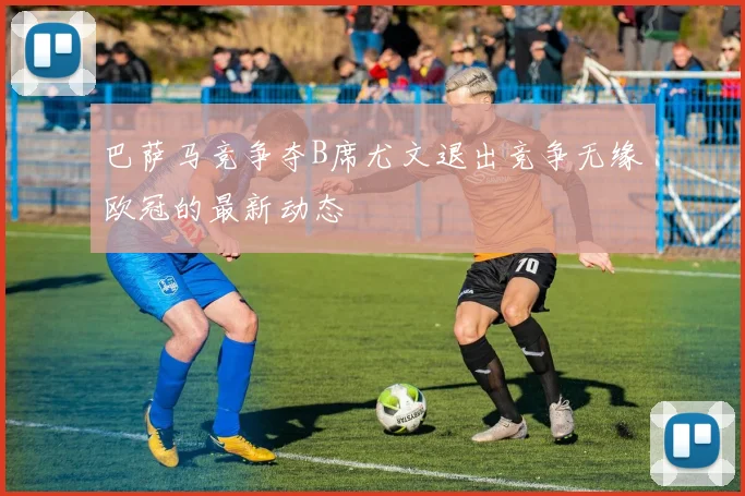 巴萨马竞争夺B席尤文退出竞争无缘欧冠的最新动态