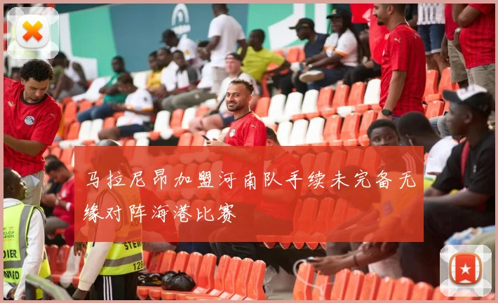 马拉尼昂加盟河南队手续未完备无缘对阵海港比赛