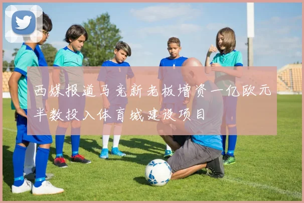西媒报道马竞新老板增资一亿欧元半数投入体育城建设项目