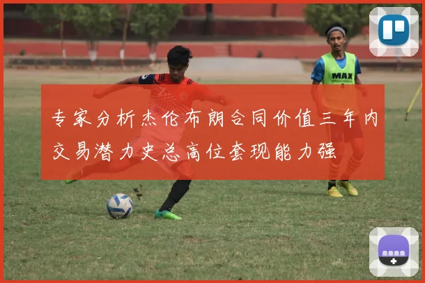 专家分析杰伦布朗合同价值三年内交易潜力史总高位套现能力强