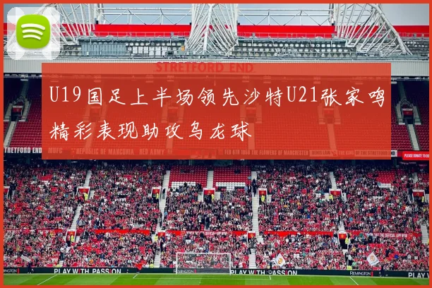 U19国足上半场领先沙特U21张家鸣精彩表现助攻乌龙球