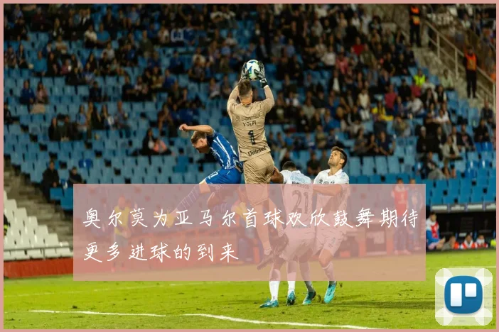 奥尔莫为亚马尔首球欢欣鼓舞期待更多进球的到来
