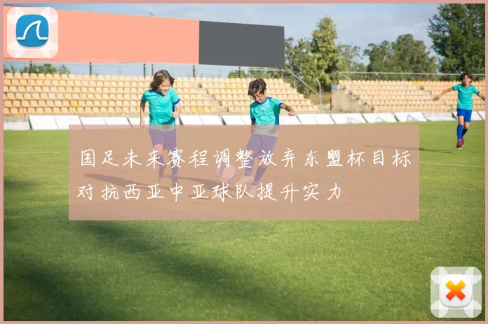 国足未来赛程调整放弃东盟杯目标对抗西亚中亚球队提升实力