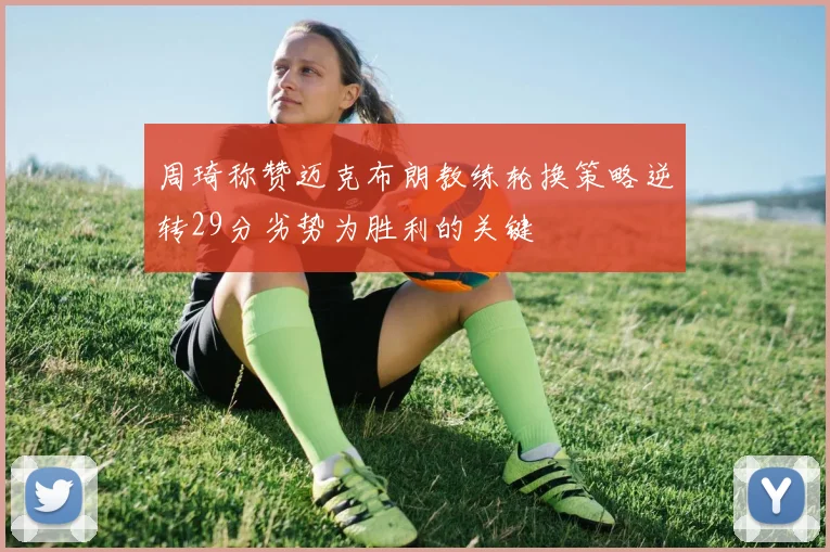 周琦称赞迈克布朗教练轮换策略逆转29分劣势为胜利的关键