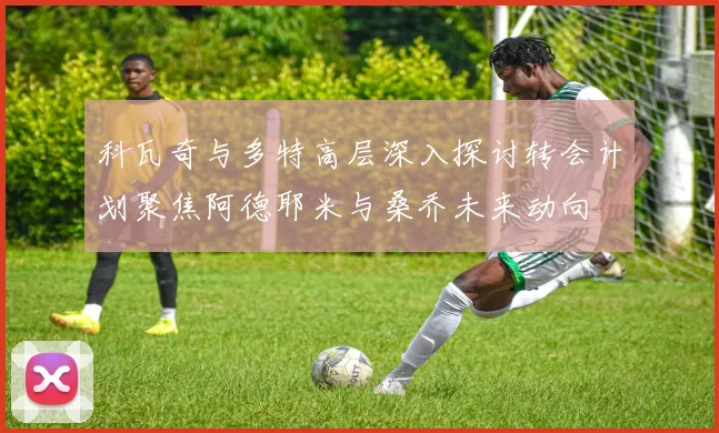 科瓦奇与多特高层深入探讨转会计划聚焦阿德耶米与桑乔未来动向