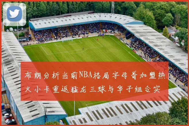 布朗分析当前NBA格局字母哥加盟热火小卡重返猛龙三球与华子组合实力强劲