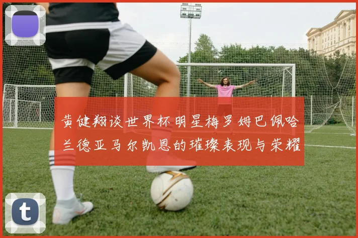 黄健翔谈世界杯明星梅罗姆巴佩哈兰德亚马尔凯恩的璀璨表现与荣耀时刻