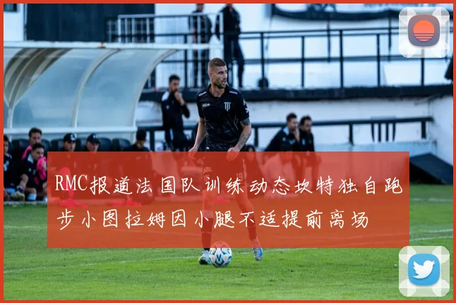 RMC报道法国队训练动态坎特独自跑步小图拉姆因小腿不适提前离场