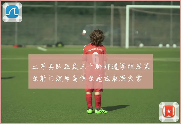 土耳其队狂轰三十脚却遭惨败居莱尔射门效率高伊尔迪兹表现失常