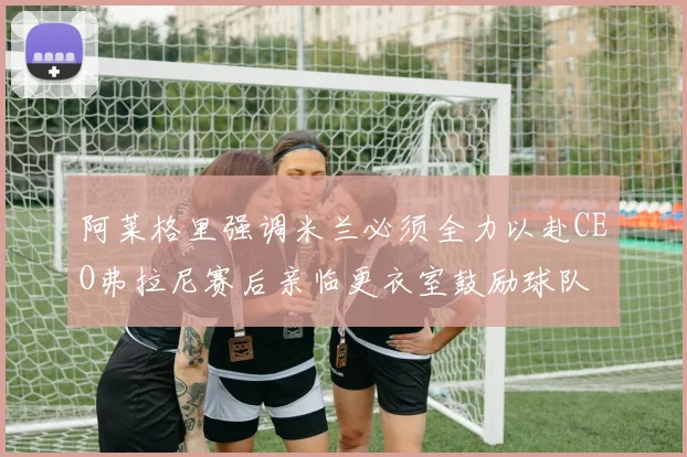 阿莱格里强调米兰必须全力以赴CEO弗拉尼赛后亲临更衣室鼓励球队