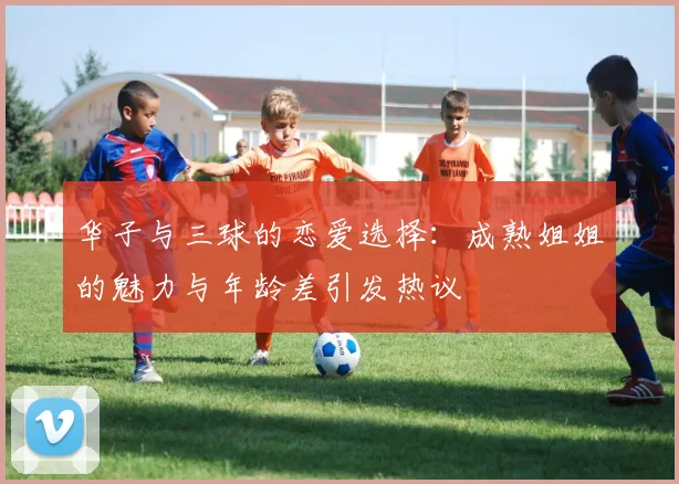 华子与三球的恋爱选择：成熟姐姐的魅力与年龄差引发热议