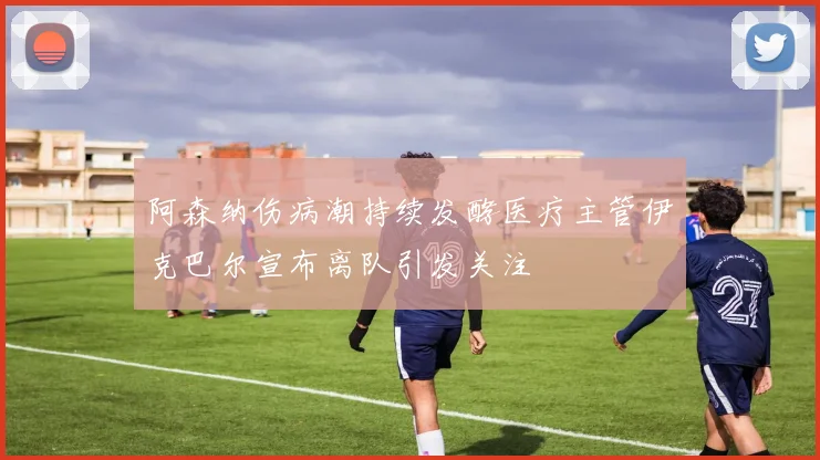 阿森纳伤病潮持续发酵医疗主管伊克巴尔宣布离队引发关注