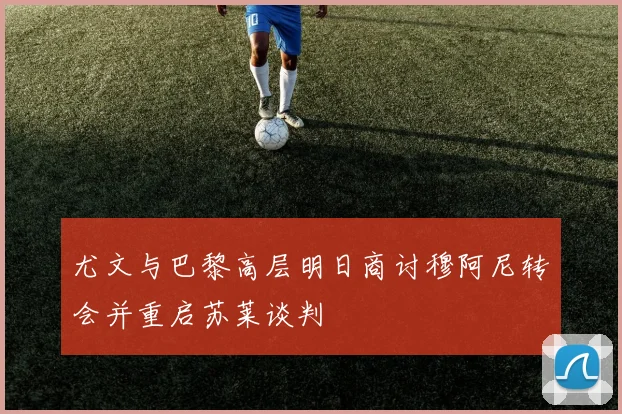 尤文与巴黎高层明日商讨穆阿尼转会并重启苏莱谈判