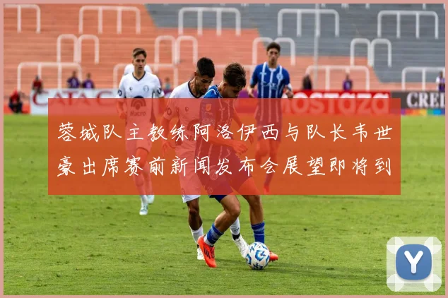 蓉城队主教练阿洛伊西与队长韦世豪出席赛前新闻发布会展望即将到来的比赛