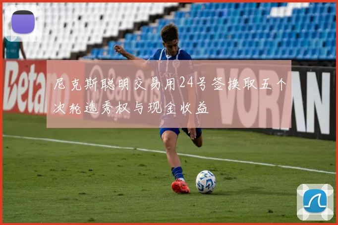 尼克斯聪明交易用24号签换取五个次轮选秀权与现金收益