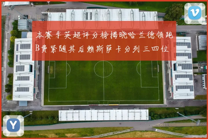 本赛季英超评分榜揭晓哈兰德领跑B费紧随其后赖斯萨卡分列三四位